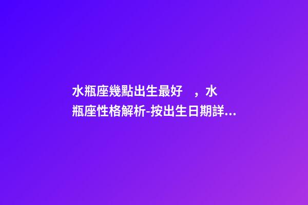 水瓶座幾點出生最好，水瓶座性格解析-按出生日期詳解
